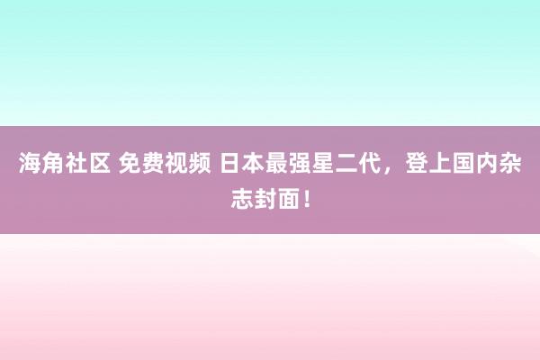 海角社区 免费视频 日本最强星二代，登上国内杂志封面！