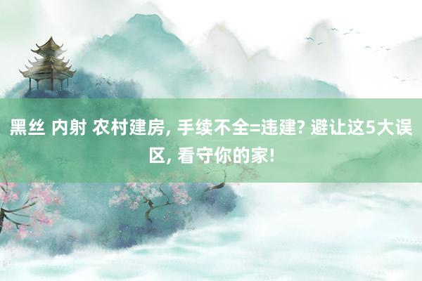 黑丝 内射 农村建房， 手续不全=违建? 避让这5大误区， 看守你的家!