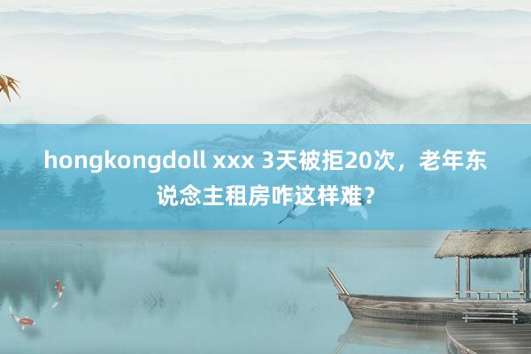 hongkongdoll xxx 3天被拒20次，老年东说念主租房咋这样难？