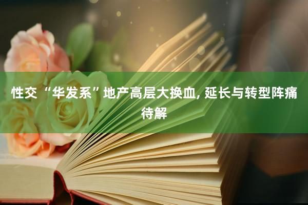 性交 “华发系”地产高层大换血， 延长与转型阵痛待解