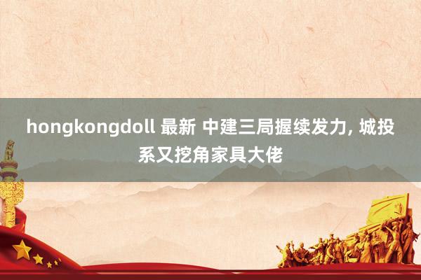 hongkongdoll 最新 中建三局握续发力， 城投系又挖角家具大佬