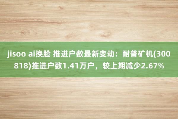 jisoo ai换脸 推进户数最新变动：耐普矿机(300818)推进户数1.41万户，较上期减少2.67%