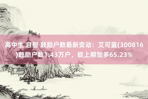 高中生 自慰 鼓励户数最新变动：艾可蓝(300816)鼓励户数1.43万户，较上期加多65.23%
