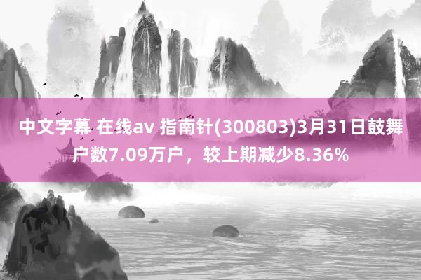 中文字幕 在线av 指南针(300803)3月31日鼓舞户数7.09万户，较上期减少8.36%