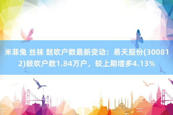 米菲兔 丝袜 鼓吹户数最新变动：易天股份(300812)鼓吹户数1.84万户，较上期增多4.13%