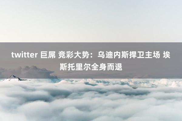 twitter 巨屌 竞彩大势：乌迪内斯捍卫主场 埃斯托里尔全身而退