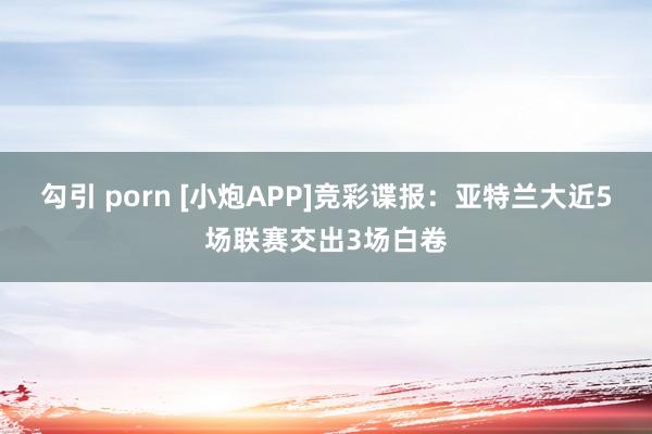 勾引 porn [小炮APP]竞彩谍报：亚特兰大近5场联赛交出3场白卷