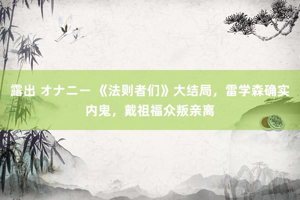 露出 オナニー 《法则者们》大结局，雷学森确实内鬼，戴祖福众叛亲离